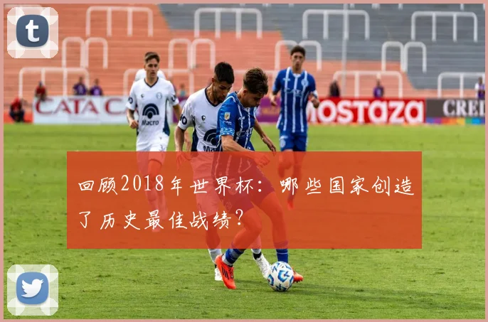 回顾2018年世界杯：哪些国家创造了历史最佳战绩？