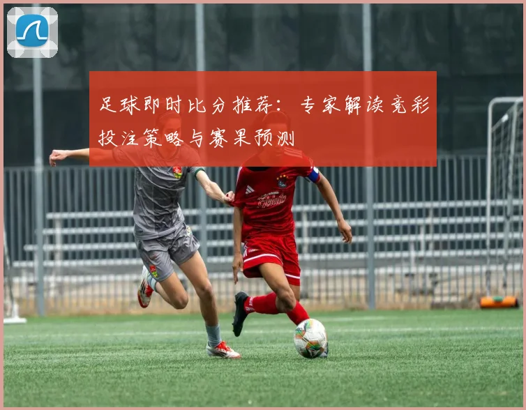 足球即时比分推荐：专家解读竞彩投注策略与赛果预测