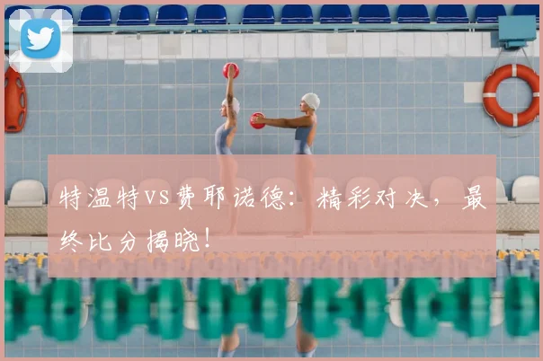 特温特vs费耶诺德：精彩对决，最终比分揭晓！