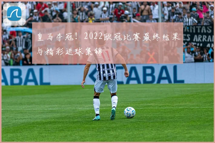 皇马夺冠！2022欧冠比赛最终结果与精彩进球集锦