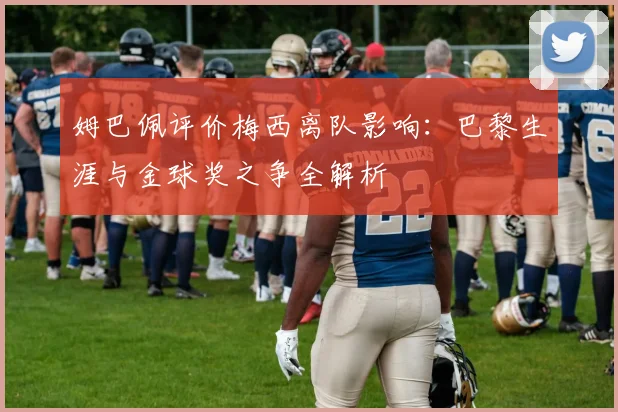 姆巴佩评价梅西离队影响：巴黎生涯与金球奖之争全解析