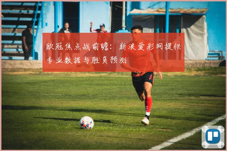 欧冠焦点战前瞻：新浪爱彩网提供专业数据与胜负预测