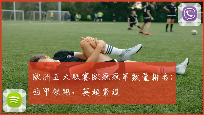欧洲五大联赛欧冠冠军数量排名：西甲领跑，英超紧追