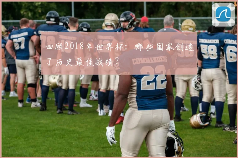 回顾2018年世界杯：哪些国家创造了历史最佳战绩？