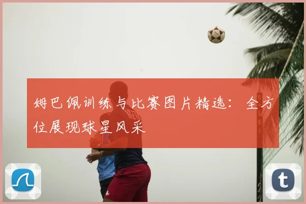 姆巴佩训练与比赛图片精选：全方位展现球星风采