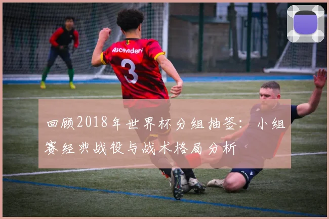 回顾2018年世界杯分组抽签：小组赛经典战役与战术格局分析