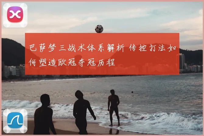 巴萨梦三战术体系解析 传控打法如何塑造欧冠夺冠历程
