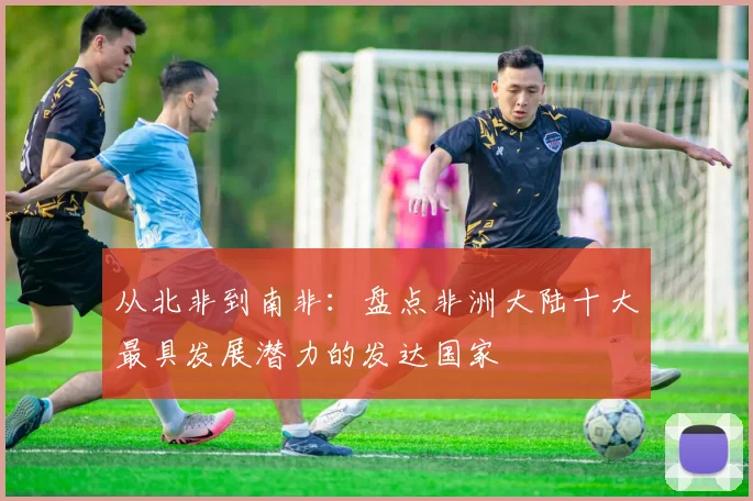 从北非到南非：盘点非洲大陆十大最具发展潜力的发达国家
