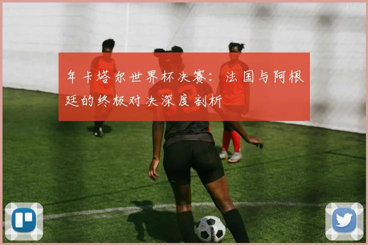 年卡塔尔世界杯决赛：法国与阿根廷的终极对决深度剖析