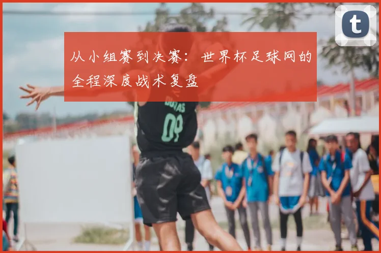 从小组赛到决赛：世界杯足球网的全程深度战术复盘