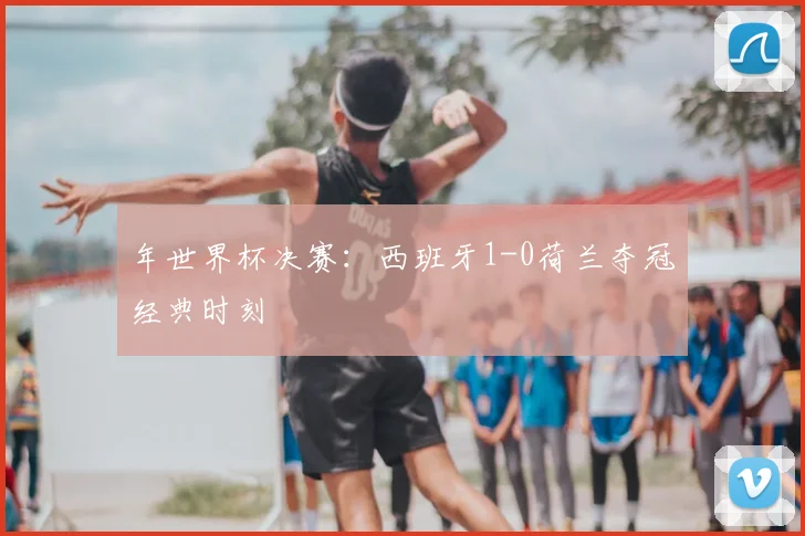 年世界杯决赛：西班牙1-0荷兰夺冠经典时刻
