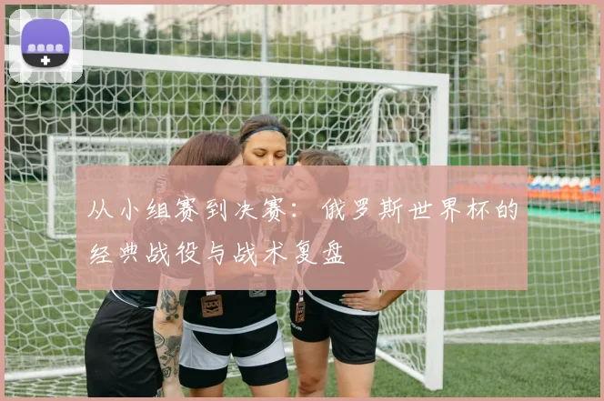 从小组赛到决赛：俄罗斯世界杯的经典战役与战术复盘