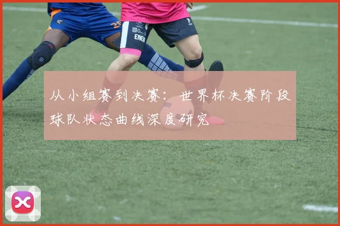 从小组赛到决赛：世界杯决赛阶段球队状态曲线深度研究