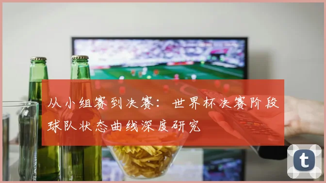 从小组赛到决赛：世界杯决赛阶段球队状态曲线深度研究
